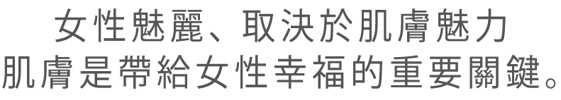 女性魅麗、取決於肌膚魅力
肌膚是帶給女性幸福的重要關鍵。
