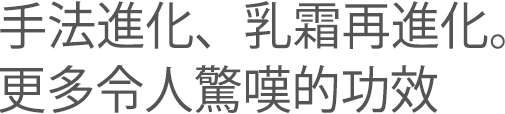 手法進化、乳霜再進化。更多令人驚嘆的功效
