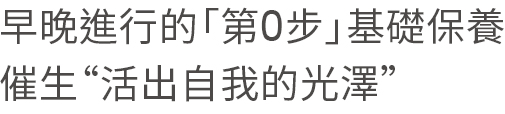 早晚進行的「第0步」基礎保養。催生“活出自我的光澤” 