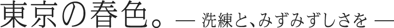 東京の春色。―洗練と、みずみずしさを―